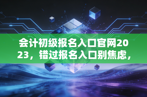 会计初级报名入口官网2023，错过报名入口别焦虑，资深注会带你读懂会计行业的入场券