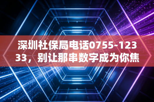 深圳社保局电话0755-12333,别让那串数字成为你焦虑的源头,资深注会带你读懂背后的门道