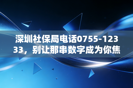 深圳社保局电话0755-12333，别让那串数字成为你焦虑的源头，资深注会带你读懂背后的门道