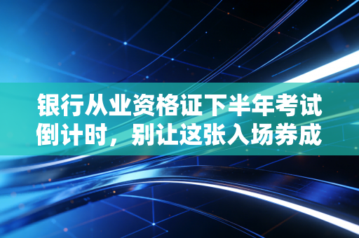 银行从业资格证下半年考试倒计时，别让这张入场券成为你职业生涯的绊脚石