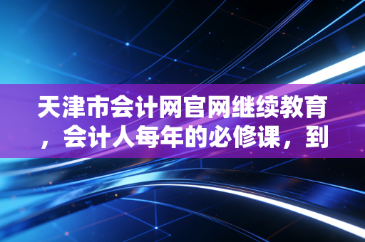 天津市会计网官网继续教育，会计人每年的必修课，到底是在混日子还是在真提升？