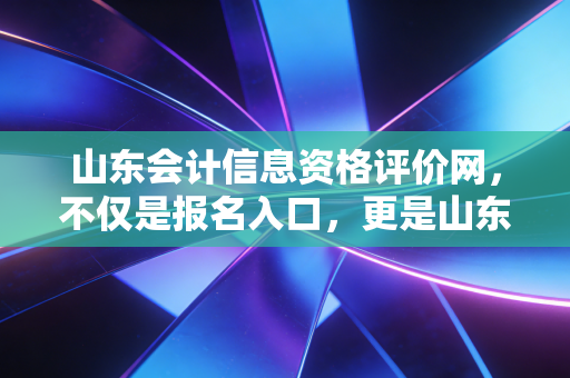 山东会计信息资格评价网,不仅是报名入口,更是山东会计人的职业起跑线与加油站