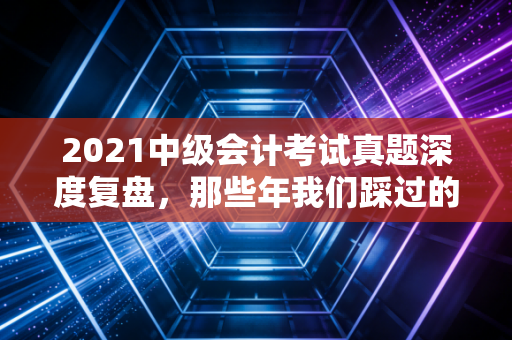 2021中级会计考试真题深度复盘，那些年我们踩过的坑与躲过的雷