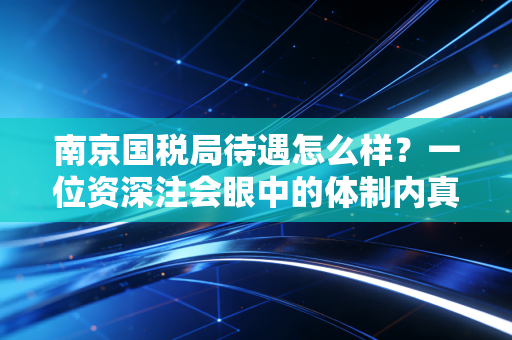 南京国税局待遇怎么样?一位资深注会眼中的体制内真实图鉴