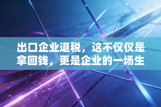 出口企业退税，这不仅仅是拿回钱，更是企业的一场生死时速与合规大考