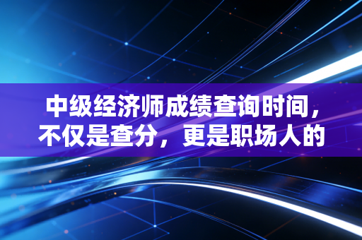 中级经济师成绩查询时间，不仅是查分，更是职场人的一次期中体检