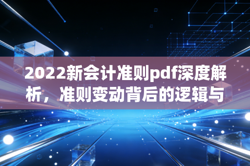 2022新会计准则pdf深度解析,准则变动背后的逻辑与财务人的生存之道