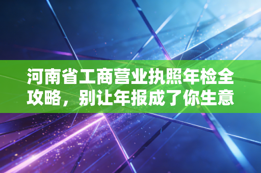 河南省工商营业执照年检全攻略，别让年报成了你生意路上的绊脚石
