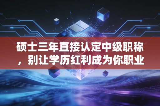 硕士三年直接认定中级职称，别让学历红利成为你职业发展的绊脚石