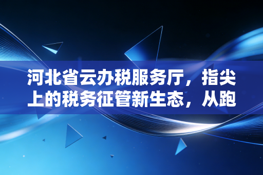 河北省云办税服务厅，指尖上的税务征管新生态，从跑马路到走网路的深度思考