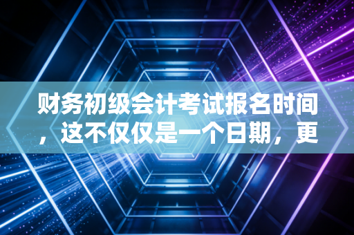 财务初级会计考试报名时间,这不仅仅是一个日期,更是你职业生涯的第一张入场券
