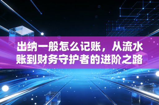 出纳一般怎么记账,从流水账到财务守护者的进阶之路