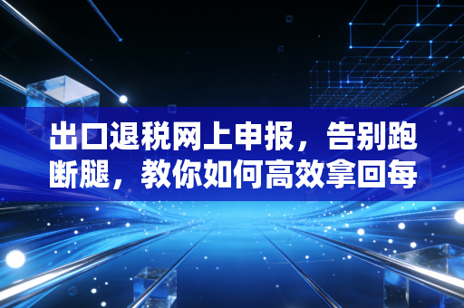 出口退税网上申报，告别跑断腿，教你如何高效拿回每一分钱