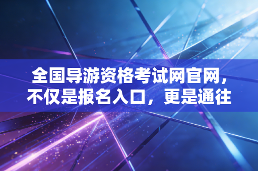 全国导游资格考试网官网，不仅是报名入口，更是通往诗与远方的第一张船票