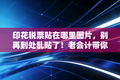 印花税票贴在哪里图片，别再到处乱贴了！老会计带你一文读懂印花税的前世今生与实操避坑指南