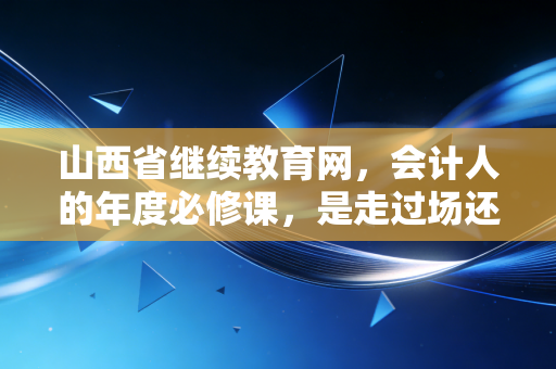 山西省继续教育网，会计人的年度必修课，是走过场还是真修行？