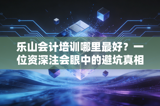 乐山会计培训哪里最好?一位资深注会眼中的避坑真相与择校指南