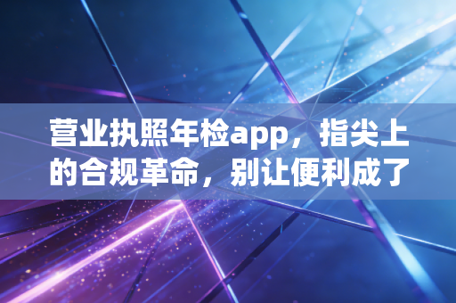 营业执照年检app，指尖上的合规革命，别让便利成了你的催命符