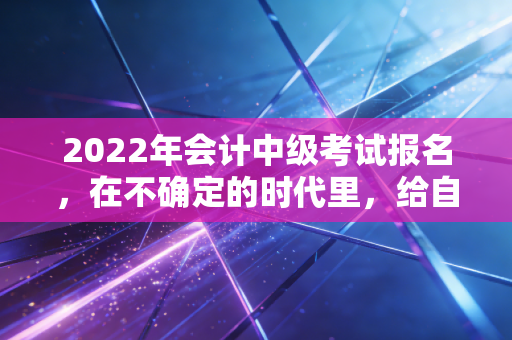 2022年会计中级考试报名，在不确定的时代里，给自己一个确定的答案