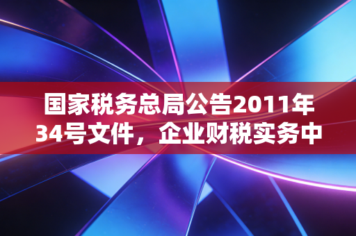 国家税务总局公告2011年34号文件，企业财税实务中的定海神针，这几个关键点你吃透了吗？