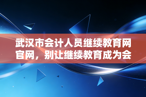 武汉市会计人员继续教育网官网，别让继续教育成为会计人的隐形枷锁，如何把学分转化为核心竞争力？