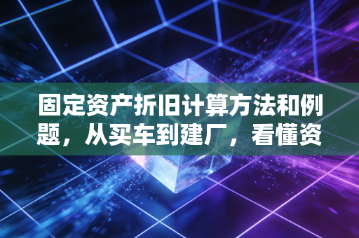 固定资产折旧计算方法和例题,从买车到建厂,看懂资产价值的隐形流逝