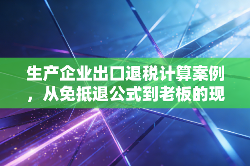 生产企业出口退税计算案例，从免抵退公式到老板的现金流焦虑
