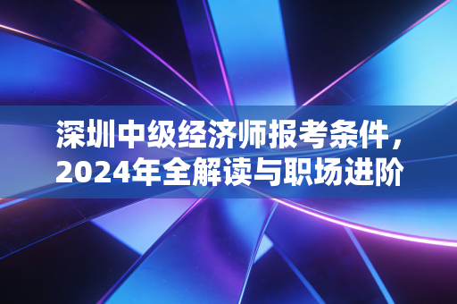 深圳中级经济师报考条件,2024年全解读与职场进阶的实战心法
