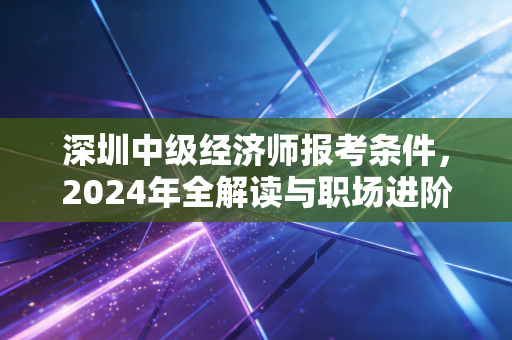 深圳中级经济师报考条件,2024年全解读与职场进阶的实战心法