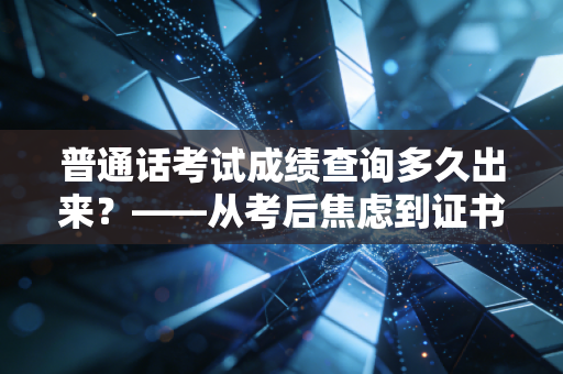 普通话考试成绩查询多久出来？——从考后焦虑到证书落地的深度复盘与职场启示