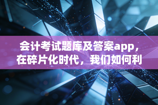 会计考试题库及答案app，在碎片化时代，我们如何利用它通关CPA这座大山？