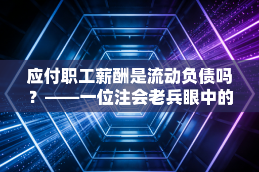应付职工薪酬是流动负债吗？——一位注会老兵眼中的薪酬账单与流动性迷局