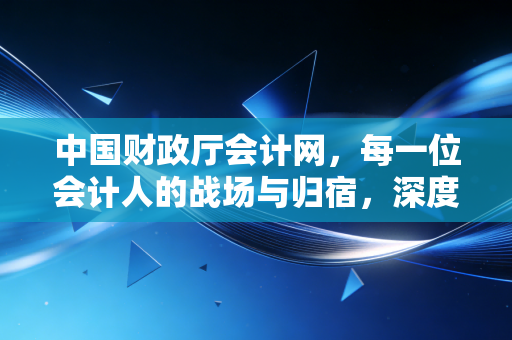 中国财政厅会计网，每一位会计人的战场与归宿，深度解读那些年我们刷过的网页