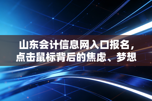 山东会计信息网入口报名,点击鼠标背后的焦虑、梦想与山东会计人的真实写照