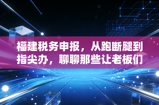 福建税务申报，从跑断腿到指尖办，聊聊那些让老板们睡不着觉的税务事儿