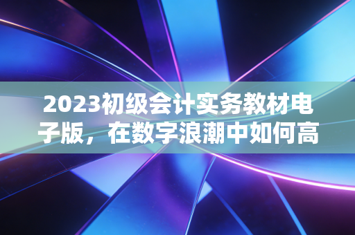 2023初级会计实务教材电子版，在数字浪潮中如何高效通关？
