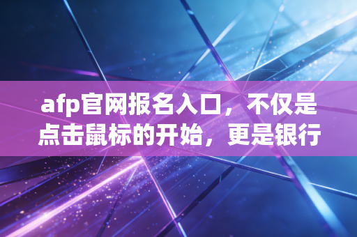 afp官网报名入口，不仅是点击鼠标的开始，更是银行人职业生涯的破局关键