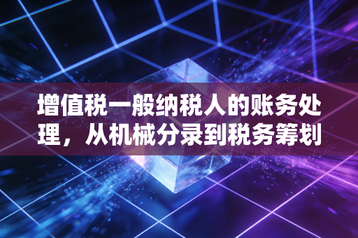增值税一般纳税人的账务处理，从机械分录到税务筹划的进阶实战指南