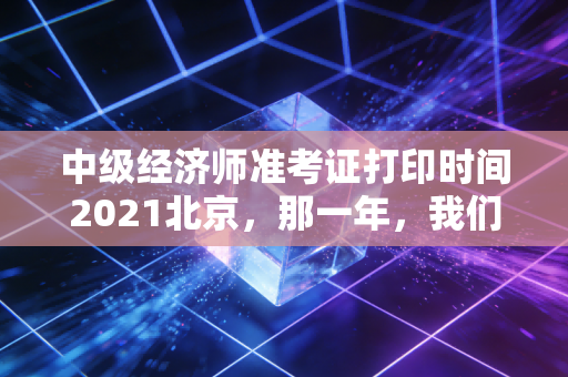中级经济师准考证打印时间2021北京,那一年,我们在焦虑中等待的入场券