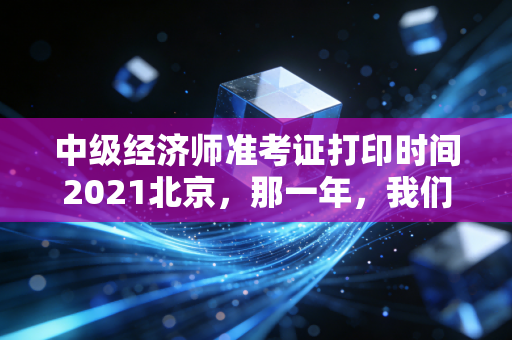中级经济师准考证打印时间2021北京,那一年,我们在焦虑中等待的入场券
