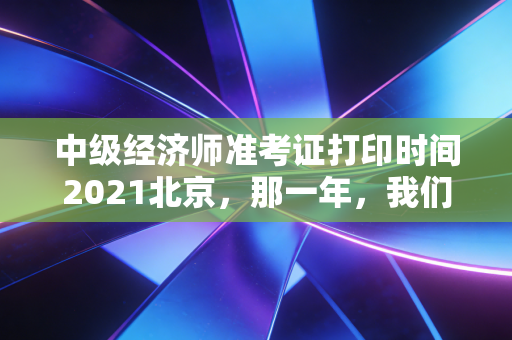 中级经济师准考证打印时间2021北京，那一年，我们在焦虑中等待的入场券