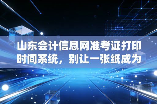 山东会计信息网准考证打印时间系统,别让一张纸成为你拿证路上的拦路虎