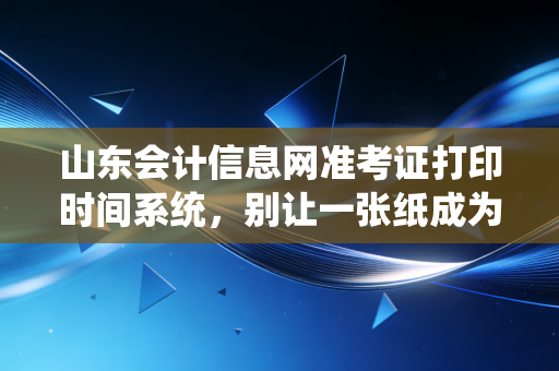 山东会计信息网准考证打印时间系统,别让一张纸成为你拿证路上的拦路虎