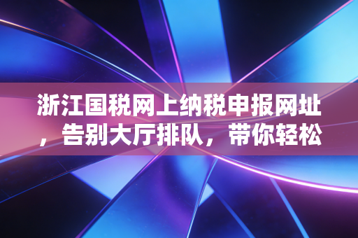 浙江国税网上纳税申报网址，告别大厅排队，带你轻松搞定企业税务申报