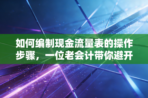 如何编制现金流量表的操作步骤，一位老会计带你避开那些坑