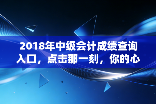 2018年中级会计成绩查询入口，点击那一刻，你的心跳加速了吗？