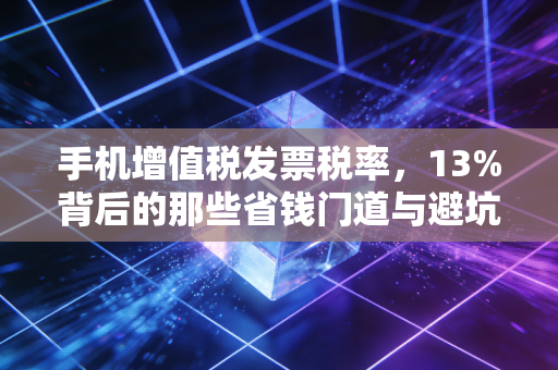 手机增值税发票税率，13%背后的那些省钱门道与避坑指南