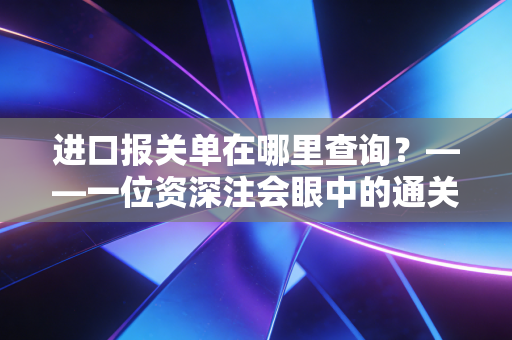 进口报关单在哪里查询？——一位资深注会眼中的通关数据与财税合规
