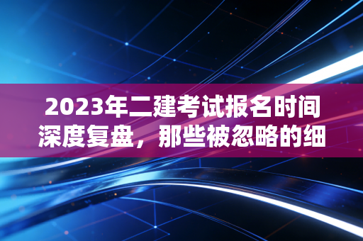 2023年二建考试报名时间深度复盘,那些被忽略的细节与职业进阶的真相