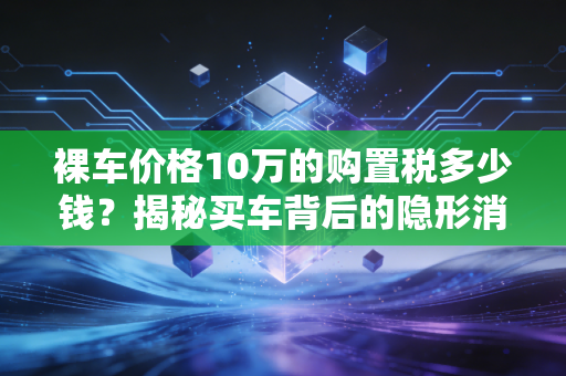 裸车价格10万的购置税多少钱？揭秘买车背后的隐形消费与省钱智慧
